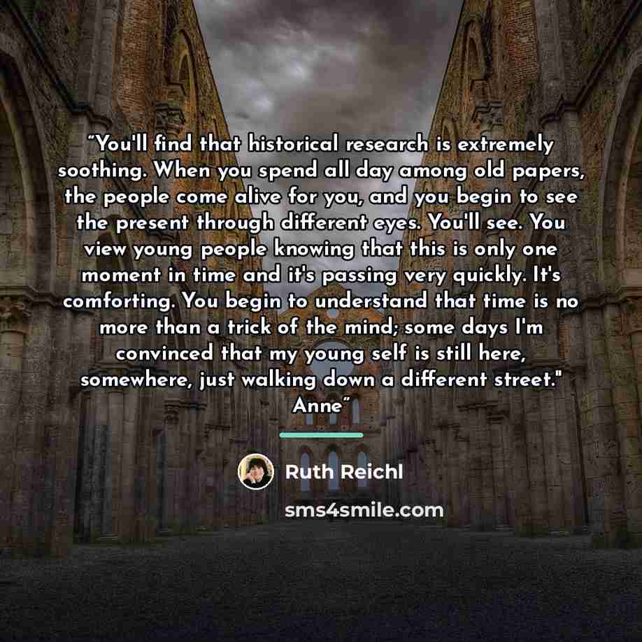 “You'll find that historical research is extremely soothing. When you spend all day among old papers, the people come alive for you, and you begin to see the present through different eyes. You'll see. You view young people knowing that this is only one moment in time and it's passing very quickly…” quote by Ruth Reichl