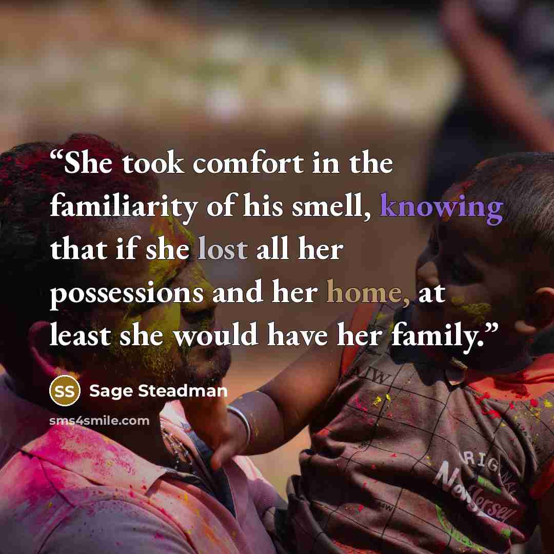 “She took comfort in the familiarity of his smell, knowing that if she lost all her possessions and her home, at least she would have her family.” quote by Sage Steadman