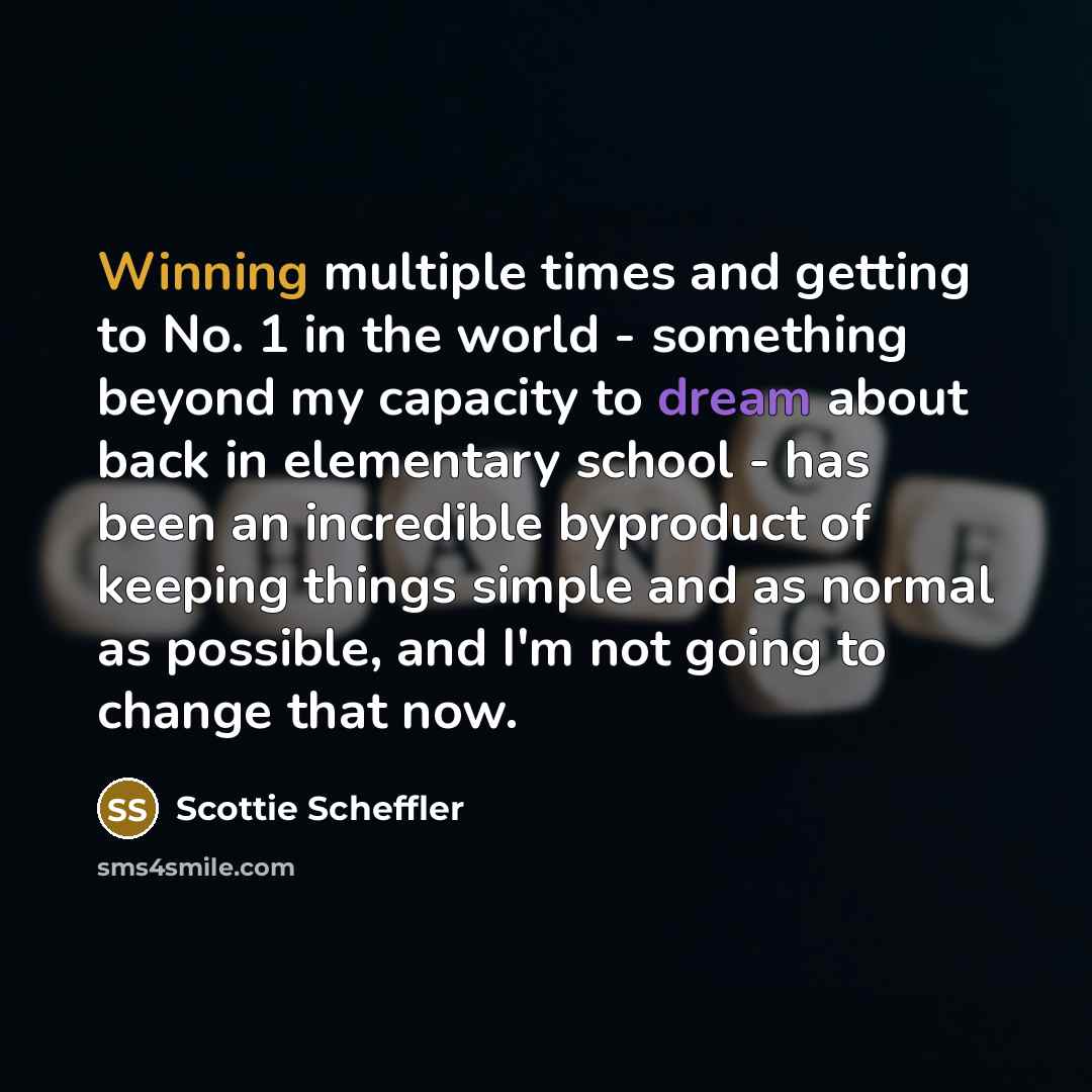 “Winning multiple times and getting to No. 1 in the world - something beyond my capacity to dream about back in elementary school - has been an incredible byproduct of keeping things simple and as normal as possible, and I'm not going to change that now.” quote by Scottie Scheffler