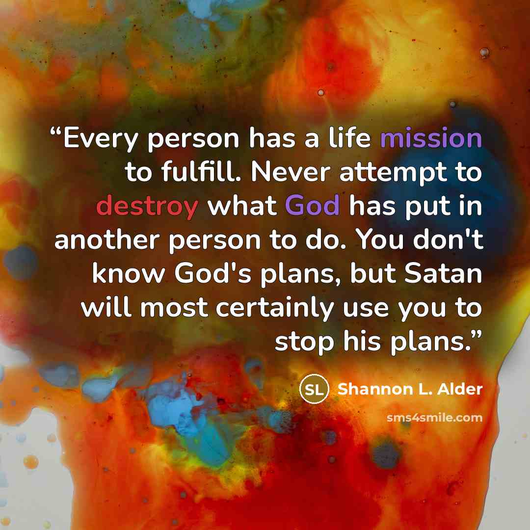 “Every person has a life mission to fulfill. Never attempt to destroy what God has put in another person to do. You don't know God's plans, but Satan will most certainly use you to stop his plans.” quote by Shannon L. Alder