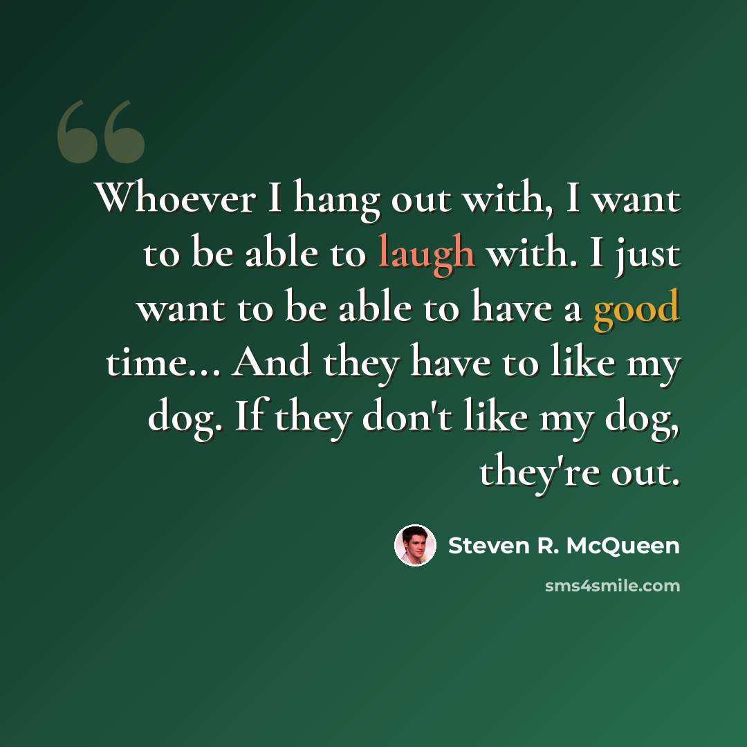 “Whoever I hang out with, I want to be able to laugh with. I just want to be able to have a good time... And they have to like my dog. If they don't like my dog, they're out.” quote by Steven R. McQueen