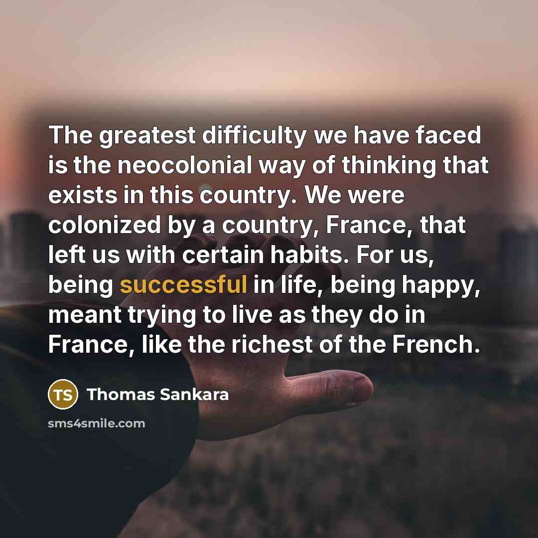 “The greatest difficulty we have faced is the neocolonial way of thinking that exists in this country. We were colonized by a country, France, that left us with certain habits. For us, being successful in life, being happy, meant trying to live as they do in France, like the richest of the French.” quote by Thomas Sankara
