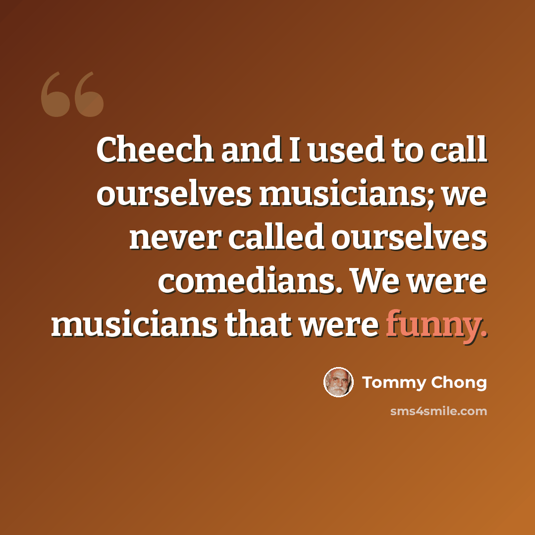 “Cheech and I used to call ourselves musicians; we never called ourselves comedians. We were musicians that were funny.” quote by Tommy Chong