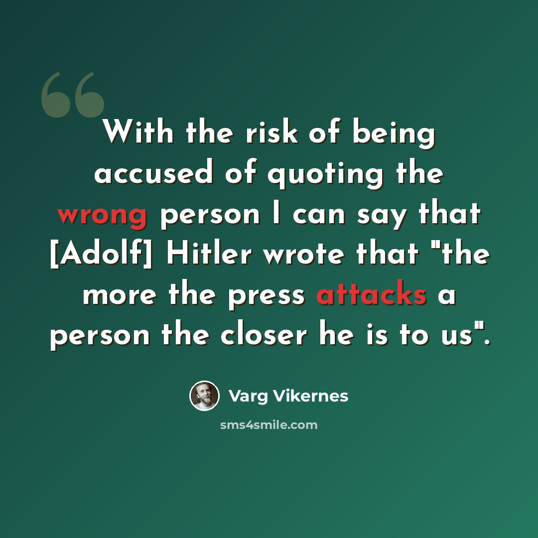 “With the risk of being accused of quoting the wrong person I can say that [Adolf] Hitler wrote that "the more the press attacks a person the closer he is to us".” quote by Varg Vikernes