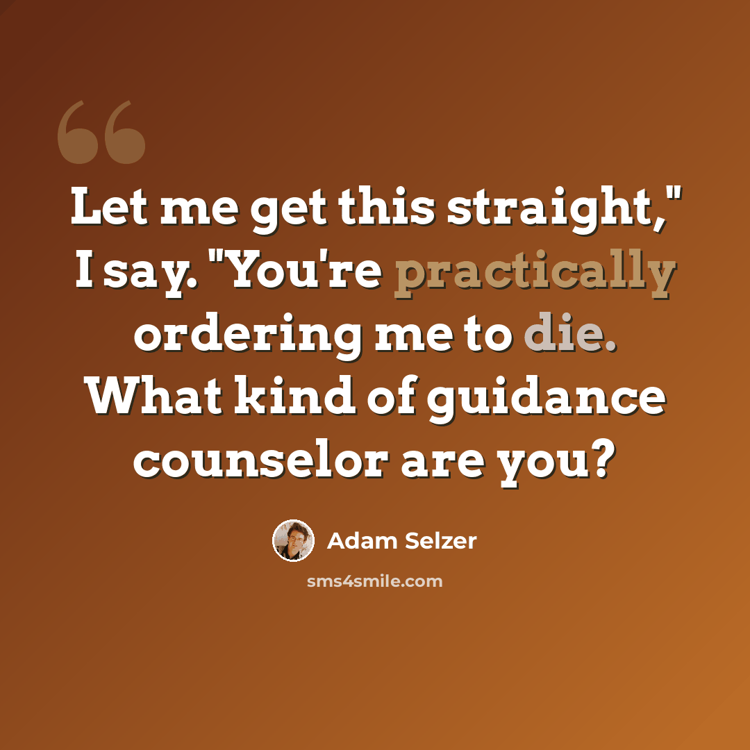 “Let me get this straight," I say. "You're practically ordering me to die. What kind of guidance counselor are you?” quote by Adam Selzer