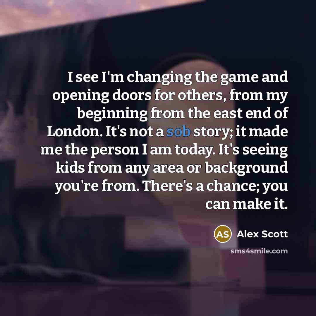 “I see I'm changing the game and opening doors for others, from my beginning from the east end of London. It's not a sob story; it made me the person I am today. It's seeing kids from any area or background you're from. There's a chance; you can make it.” quote by Alex Scott