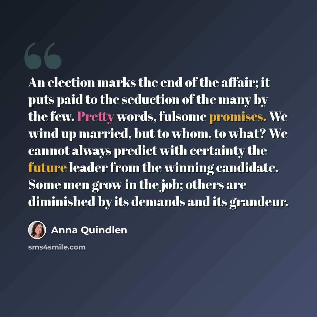“An election marks the end of the affair; it puts paid to the seduction of the many by the few. Pretty words, fulsome promises. We wind up married, but to whom, to what? We cannot always predict with certainty the future leader from the winning candidate. Some men grow in the job; others are…” quote by Anna Quindlen