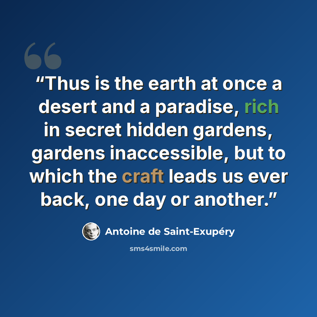 “Thus is the earth at once a desert and a paradise, rich in secret hidden gardens, gardens inaccessible, but to which the craft leads us ever back, one day or another.” quote by Antoine de Saint-Exupéry