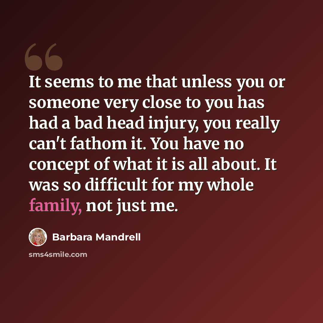 “It seems to me that unless you or someone very close to you has had a bad head injury, you really can't fathom it. You have no concept of what it is all about. It was so difficult for my whole family, not just me.” quote by Barbara Mandrell