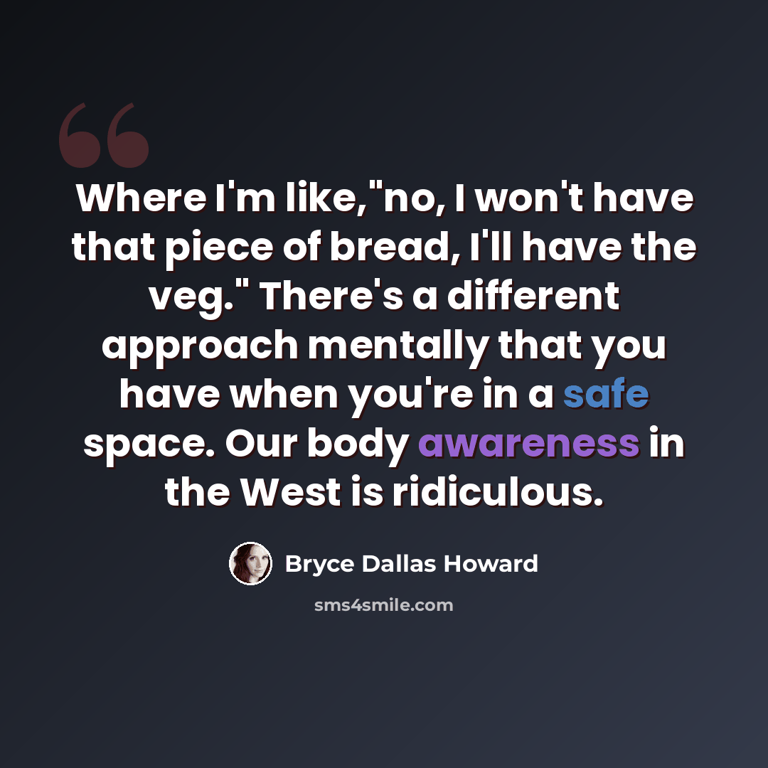 “Where I'm like,"no, I won't have that piece of bread, I'll have the veg." There's a different approach mentally that you have when you're in a safe space. Our body awareness in the West is ridiculous.” quote by Bryce Dallas Howard
