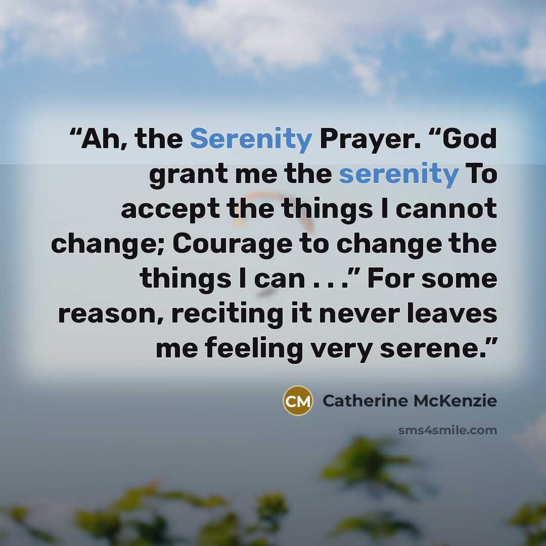 “Ah, the Serenity Prayer. “God grant me the serenity To accept the things I cannot change; Courage to change the things I can . . .” For some reason, reciting it never leaves me feeling very serene.” quote by Catherine McKenzie