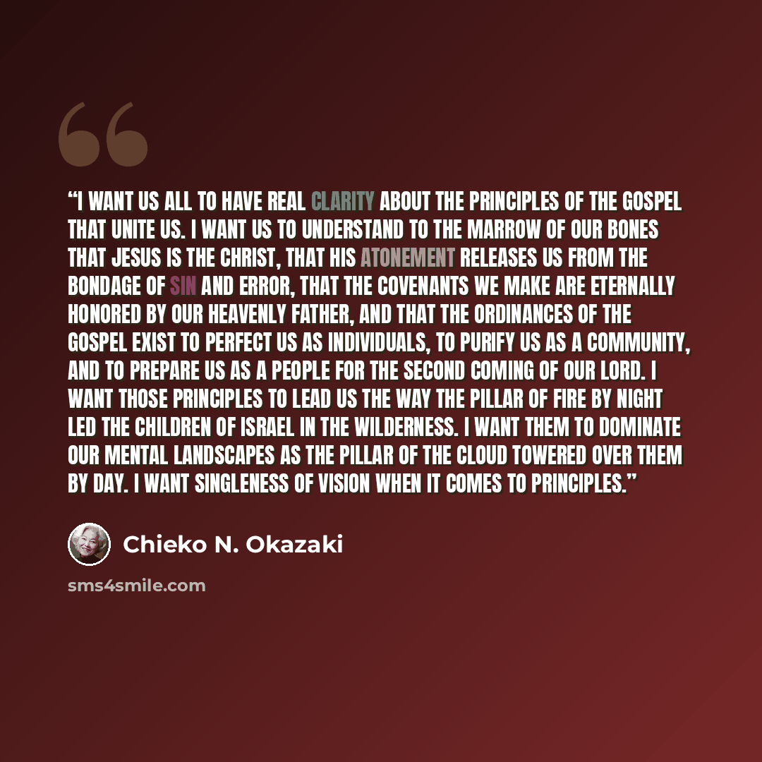 “I want us all to have real clarity about the principles of the gospel that unite us. I want us to understand to the marrow of our bones that Jesus is the Christ, that his atonement releases us from the bondage of sin and error, that the covenants we make are eternally honored by our Heavenly…” quote by Chieko N. Okazaki