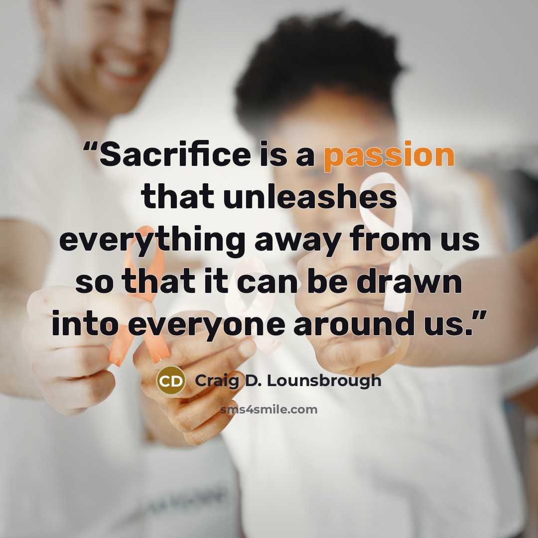 “Sacrifice is a passion that unleashes everything away from us so that it can be drawn into everyone around us.” quote by Craig D. Lounsbrough