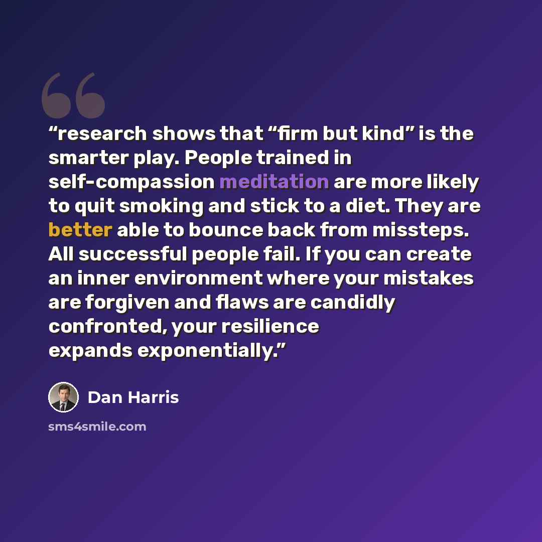 “research shows that “firm but kind” is the smarter play. People trained in self-compassion meditation are more likely to quit smoking and stick to a diet. They are better able to bounce back from missteps. All successful people fail. If you can create an inner environment where your mistakes are…” quote by Dan Harris