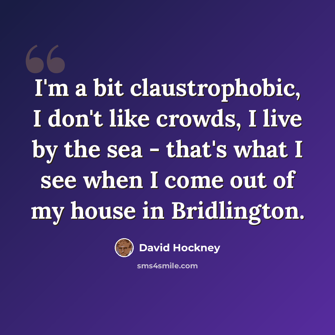 “I'm a bit claustrophobic, I don't like crowds, I live by the sea - that's what I see when I come out of my house in Bridlington.” quote by David Hockney