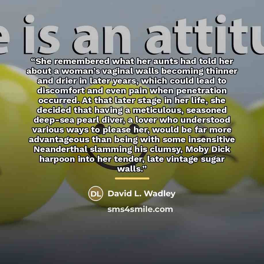 “She remembered what her aunts had told her about a woman’s vaginal walls becoming thinner and drier in later years, which could lead to discomfort and even pain when penetration occurred. At that later stage in her life, she decided that having a meticulous, seasoned deep-sea pearl diver, a lover…” quote by David L. Wadley