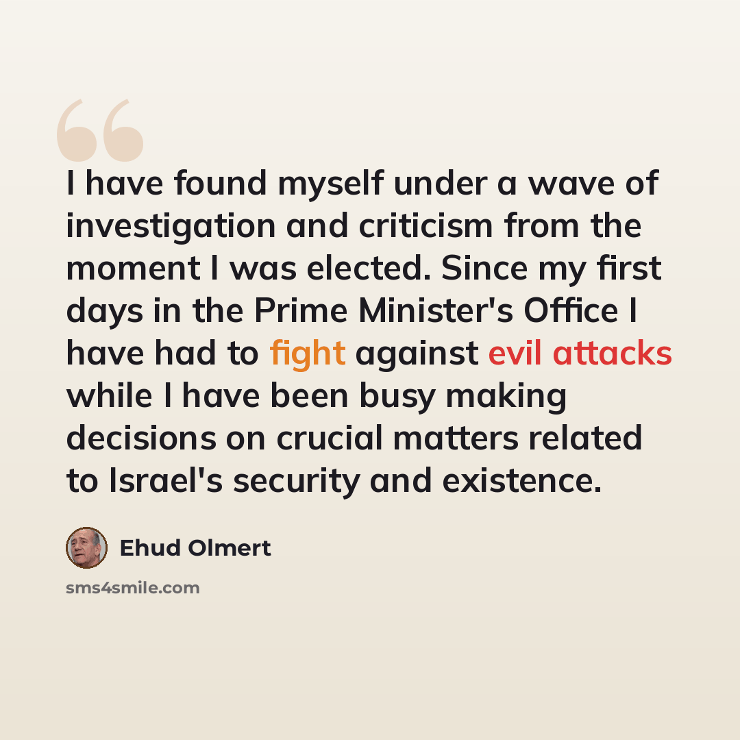 “I have found myself under a wave of investigation and criticism from the moment I was elected. Since my first days in the Prime Minister's Office I have had to fight against evil attacks while I have been busy making decisions on crucial matters related to Israel's security and existence.” quote by Ehud Olmert