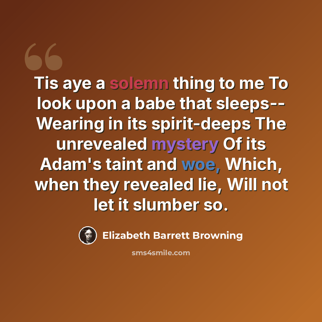 “Tis aye a solemn thing to me To look upon a babe that sleeps-- Wearing in its spirit-deeps The unrevealed mystery Of its Adam's taint and woe, Which, when they revealed lie, Will not let it slumber so.” quote by Elizabeth Barrett Browning