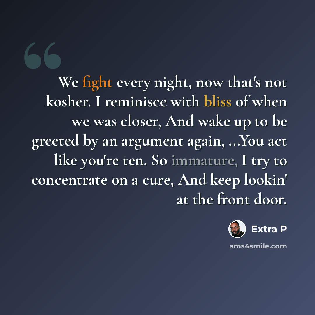 “We fight every night, now that's not kosher. I reminisce with bliss of when we was closer, And wake up to be greeted by an argument again, ...You act like you're ten. So immature, I try to concentrate on a cure, And keep lookin' at the front door.” quote by Extra P
