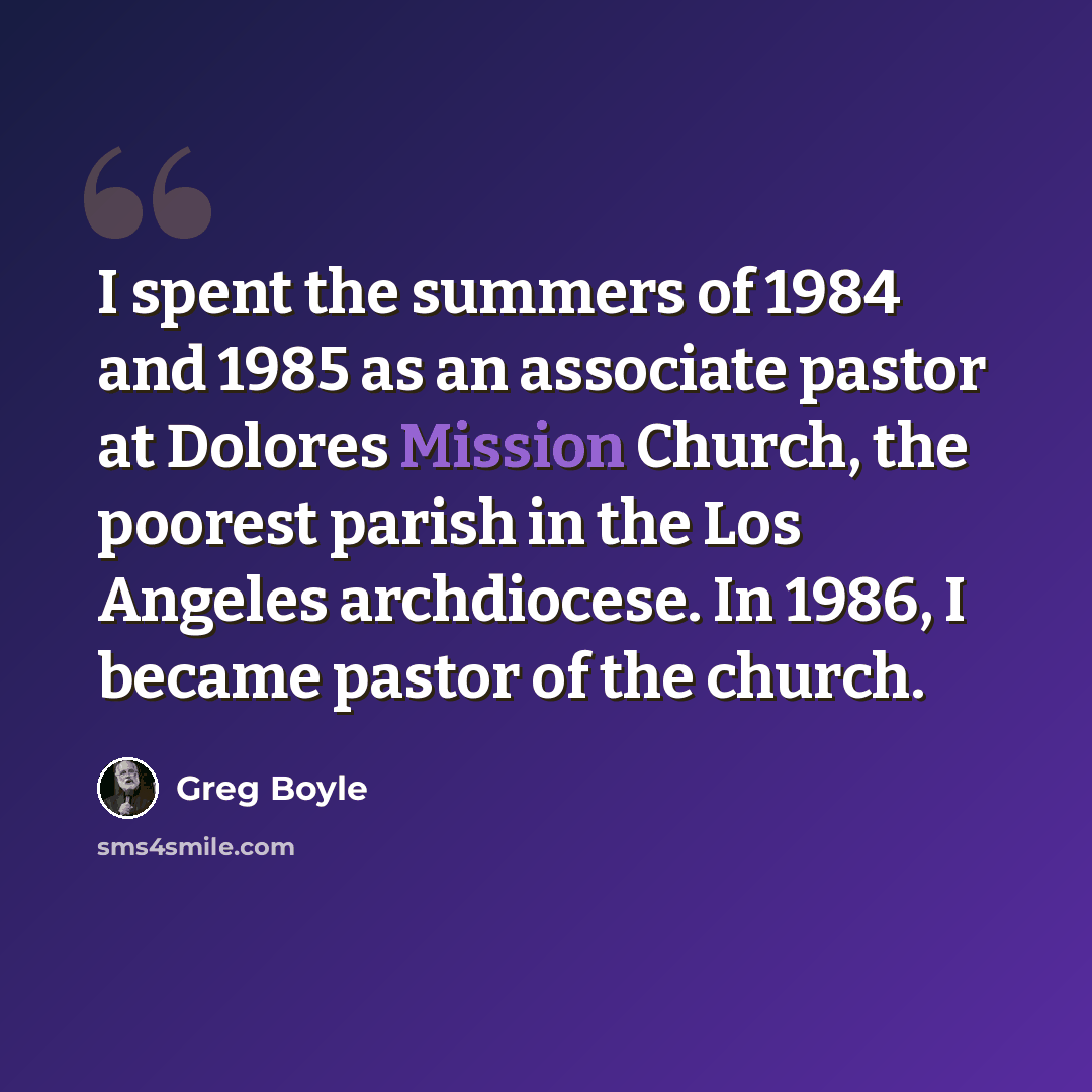 “I spent the summers of 1984 and 1985 as an associate pastor at Dolores Mission Church, the poorest parish in the Los Angeles archdiocese. In 1986, I became pastor of the church.” quote by Greg Boyle