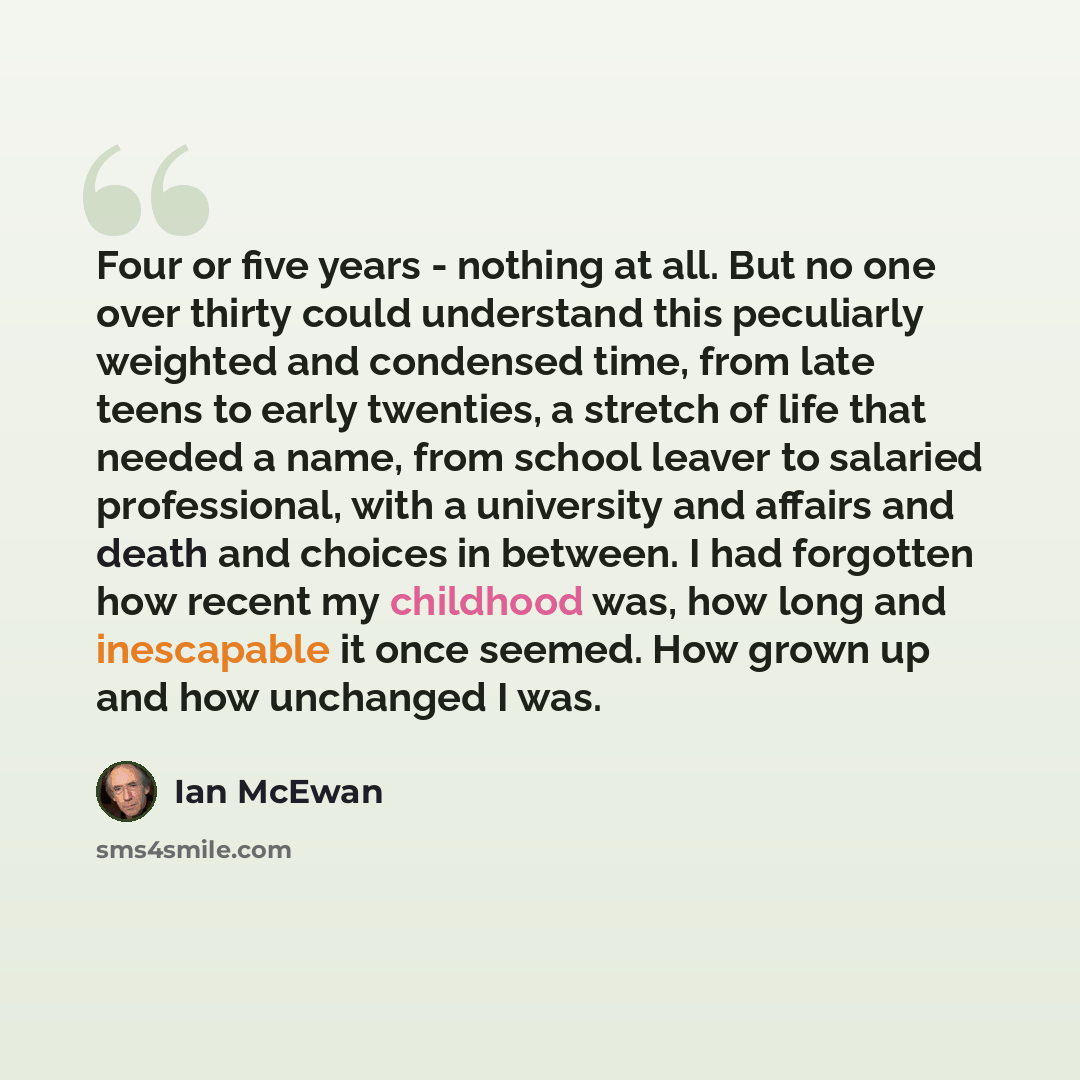 “Four or five years - nothing at all. But no one over thirty could understand this peculiarly weighted and condensed time, from late teens to early twenties, a stretch of life that needed a name, from school leaver to salaried professional, with a university and affairs and death and choices in…” quote by Ian Mcewan
