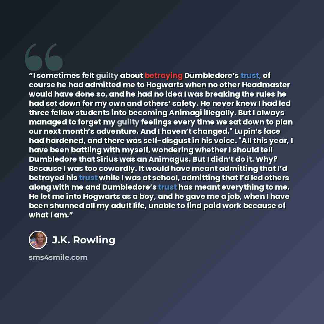“I sometimes felt guilty about betraying Dumbledore’s trust, of course he had admitted me to Hogwarts when no other Headmaster would have done so, and he had no idea I was breaking the rules he had set down for my own and others’ safety. He never knew I had led three fellow students into becoming…” quote by J.K. Rowling