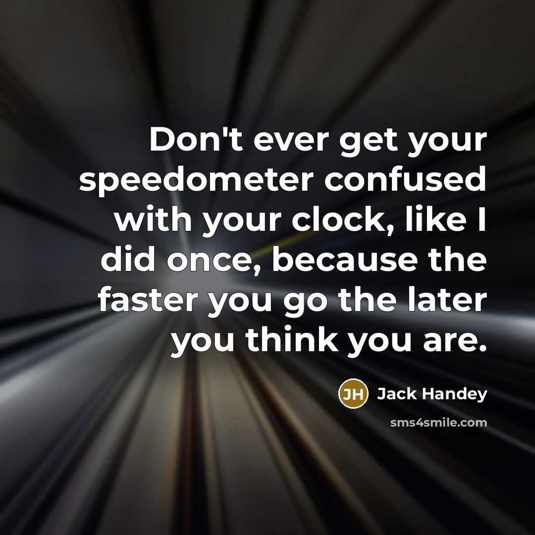 “Don't ever get your speedometer confused with your clock, like I did once, because the faster you go the later you think you are.” quote by Jack Handey