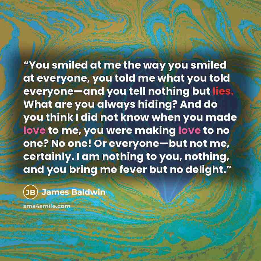 “You smiled at me the way you smiled at everyone, you told me what you told everyone—and you tell nothing but lies. What are you always hiding? And do you think I did not know when you made love to me, you were making love to no one? No one! Or everyone—but not me, certainly. I am nothing to you…” quote by James Baldwin