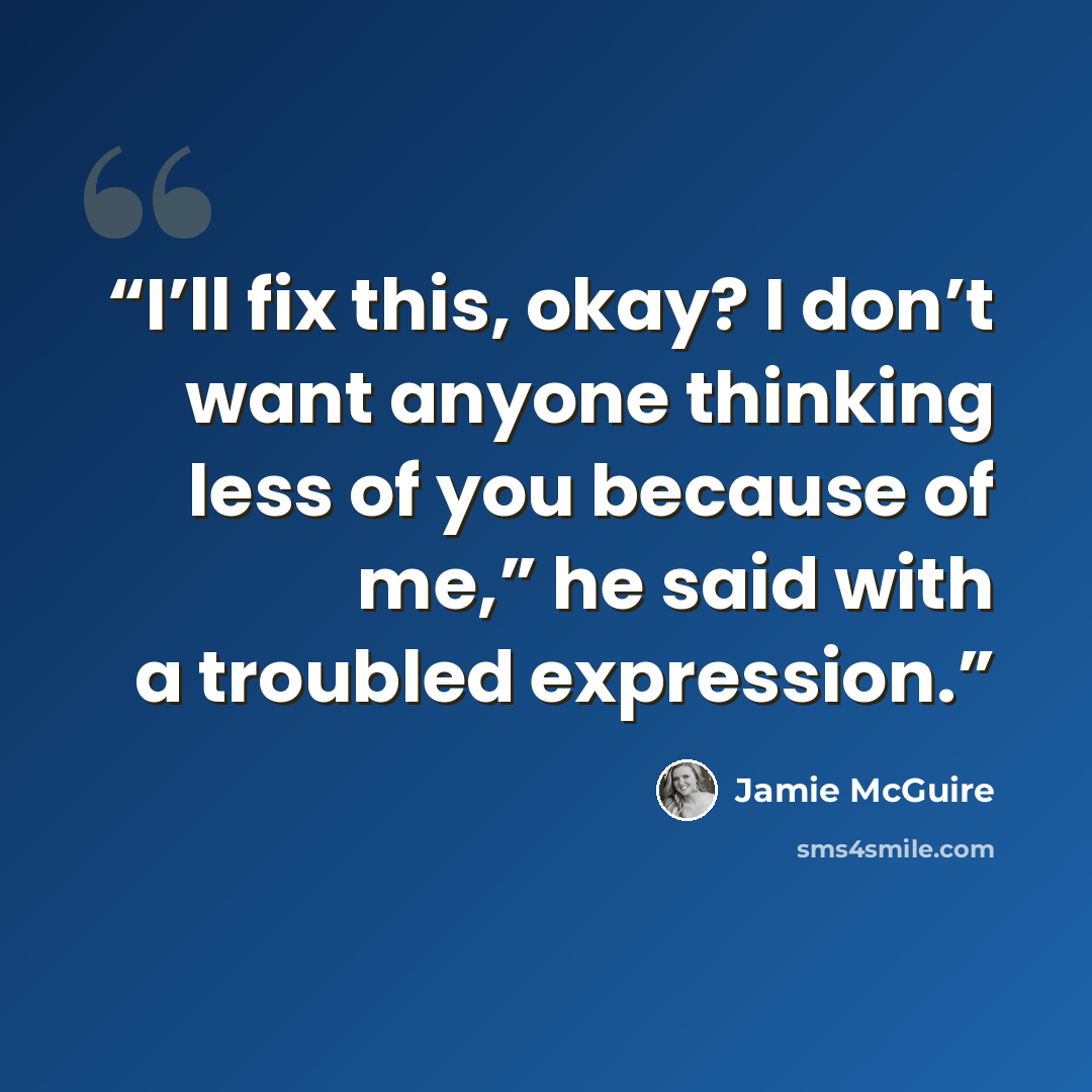 “I’ll fix this, okay? I don’t want anyone thinking less of you because of me,” he said with a troubled expression.” quote by Jamie McGuire