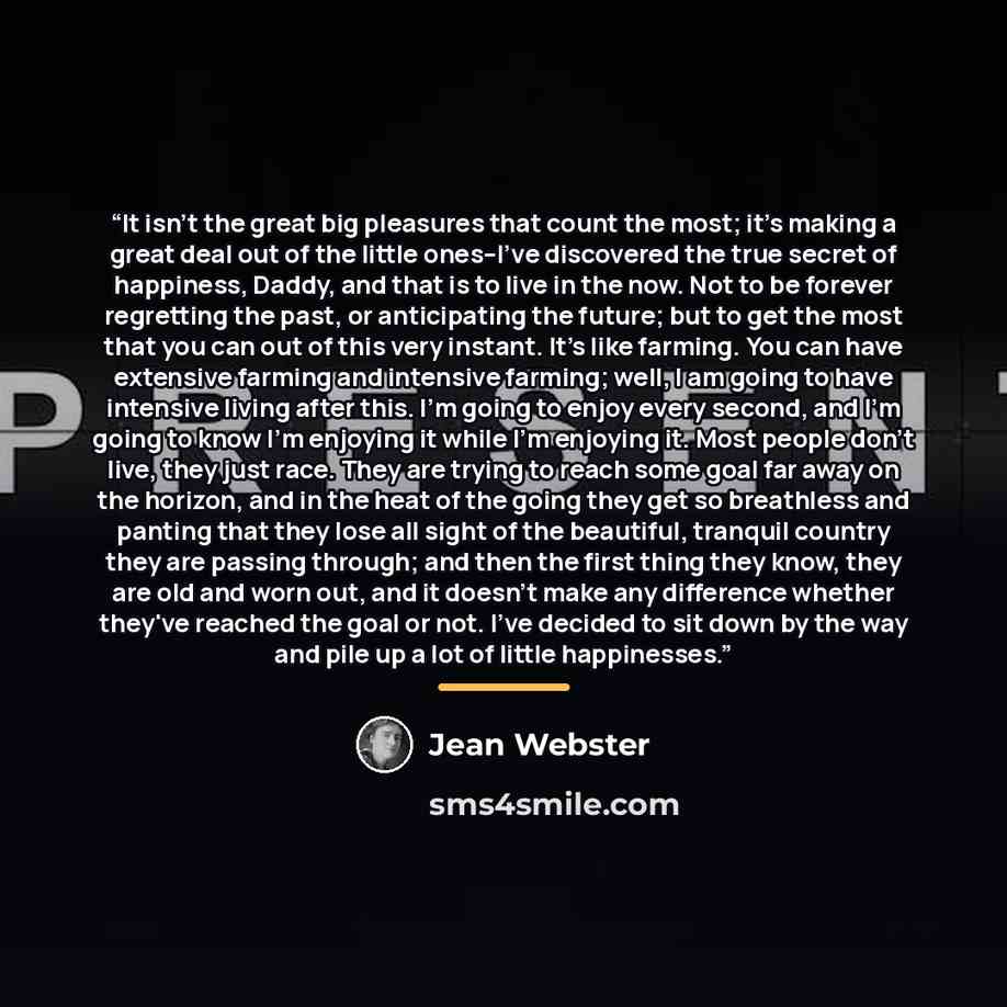“It isn't the great big pleasures that count the most; it's making a great deal out of the little ones--I've discovered the true secret of happiness, Daddy, and that is to live in the now. Not to be forever regretting the past, or anticipating the future; but to get the most that you can out of…” quote by Jean Webster