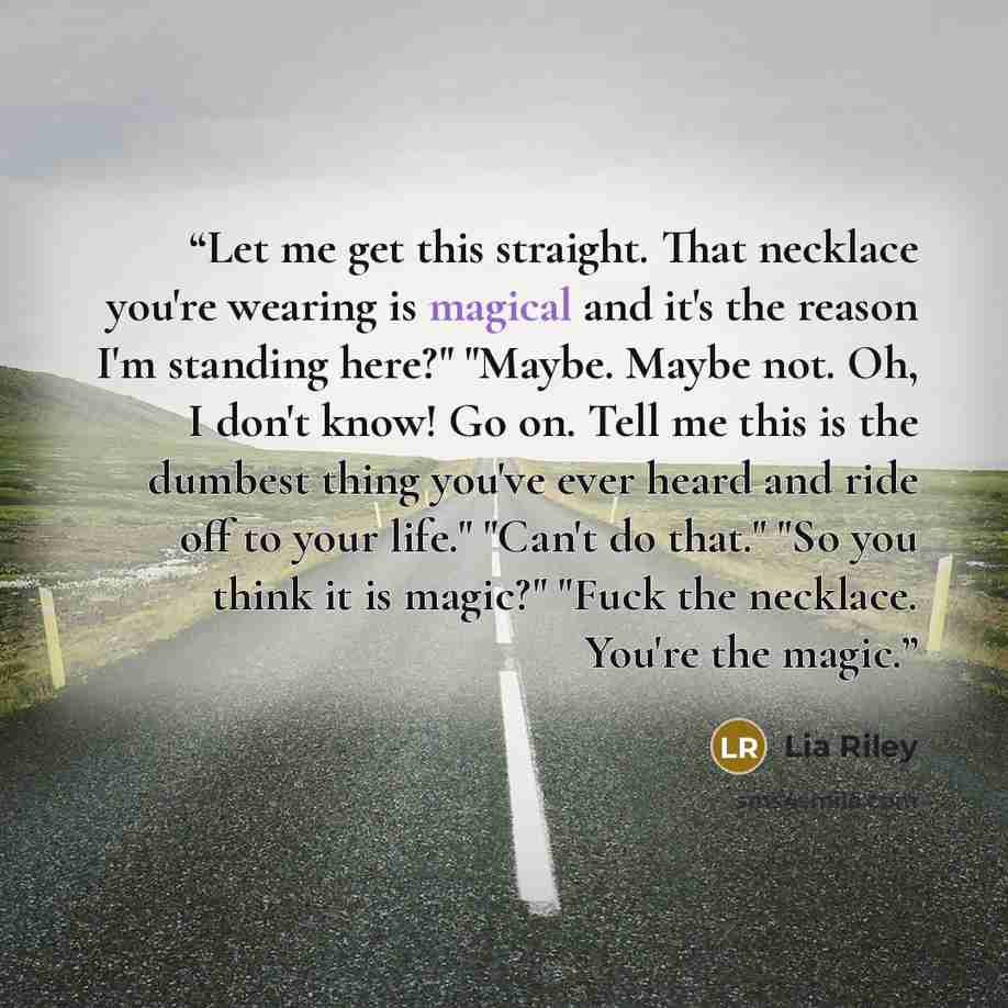 “Let me get this straight. That necklace you're wearing is magical and it's the reason I'm standing here?" "Maybe. Maybe not. Oh, I don't know! Go on. Tell me this is the dumbest thing you've ever heard and ride off to your life." "Can't do that." "So you think it is magic?" "Fuck the necklace…” quote by Lia Riley