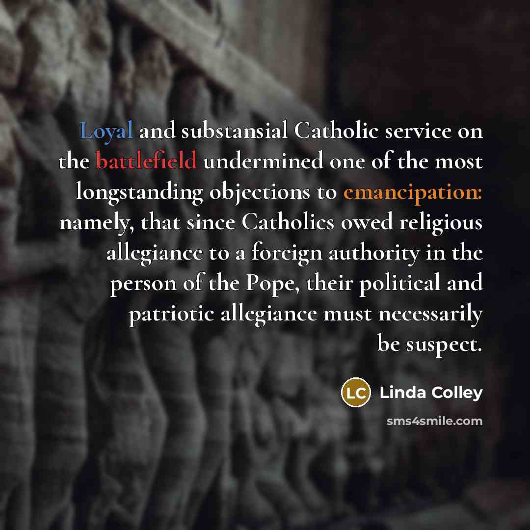 “Loyal and substansial Catholic service on the battlefield undermined one of the most longstanding objections to emancipation: namely, that since Catholics owed religious allegiance to a foreign authority in the person of the Pope, their political and patriotic allegiance must necessarily be suspect.” quote by Linda Colley