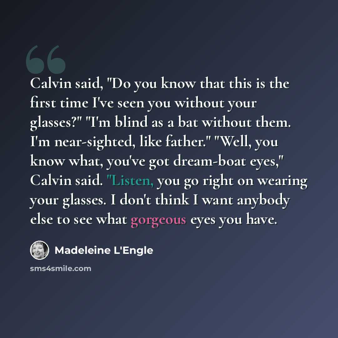 “Calvin said, "Do you know that this is the first time I've seen you without your glasses?" "I'm blind as a bat without them. I'm near-sighted, like father." "Well, you know what, you've got dream-boat eyes," Calvin said. "Listen, you go right on wearing your glasses. I don't think I want anybody…” quote by Madeleine L'Engle