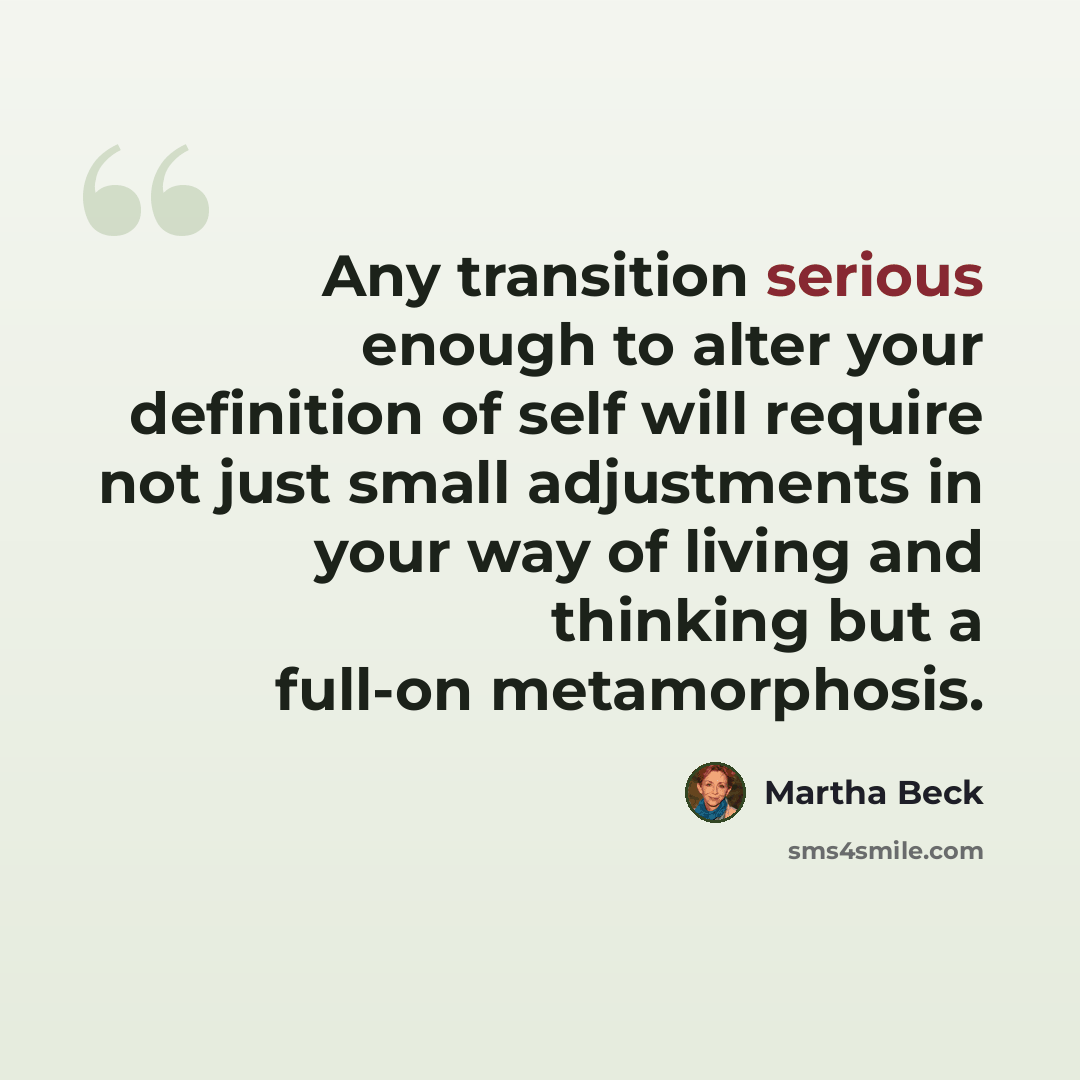 “Any transition serious enough to alter your definition of self will require not just small adjustments in your way of living and thinking but a full-on metamorphosis.” quote by Martha Beck