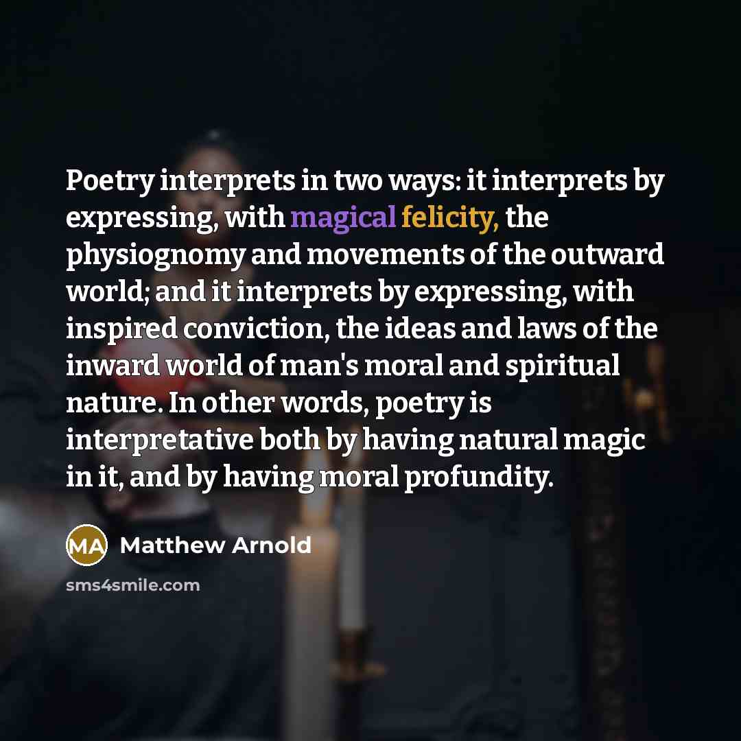 “Poetry interprets in two ways: it interprets by expressing, with magical felicity, the physiognomy and movements of the outward world; and it interprets by expressing, with inspired conviction, the ideas and laws of the inward world of man's moral and spiritual nature. In other words, poetry is…” quote by Matthew Arnold