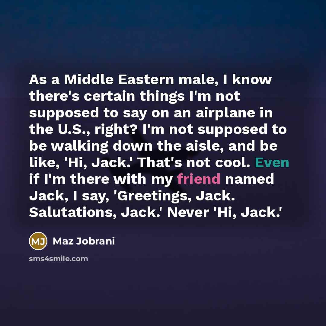 “As a Middle Eastern male, I know there's certain things I'm not supposed to say on an airplane in the U.S., right? I'm not supposed to be walking down the aisle, and be like, 'Hi, Jack.' That's not cool. Even if I'm there with my friend named Jack, I say, 'Greetings, Jack. Salutations, Jack.'…” quote by Maz Jobrani