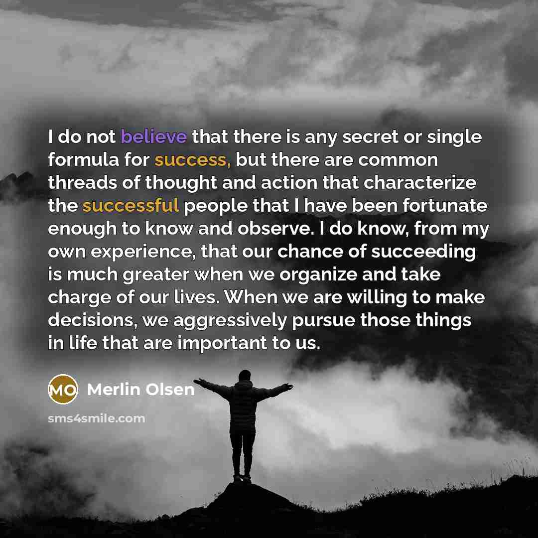 “I do not believe that there is any secret or single formula for success, but there are common threads of thought and action that characterize the successful people that I have been fortunate enough to know and observe. I do know, from my own experience, that our chance of succeeding is much…” quote by Merlin Olsen