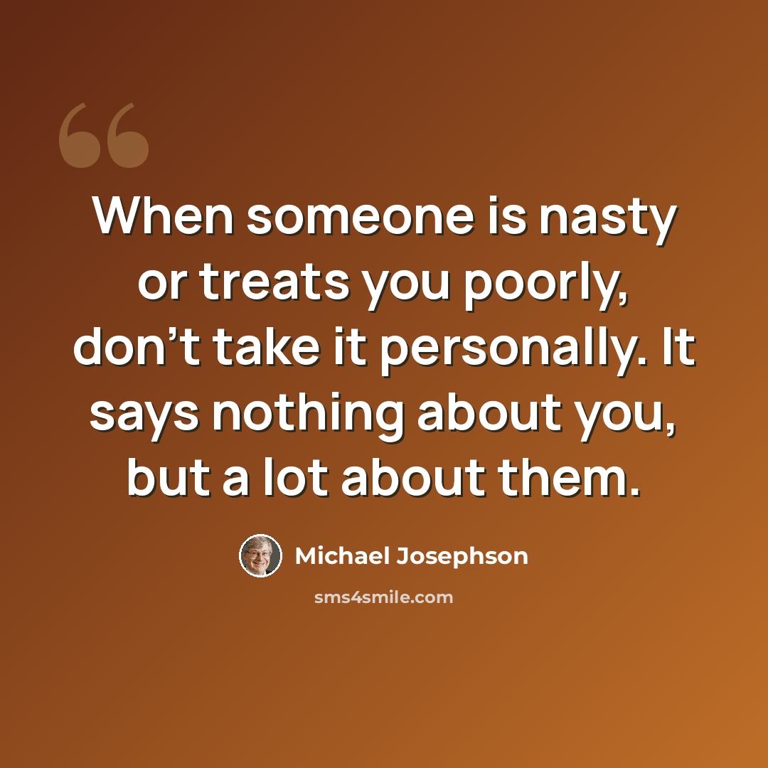 “When someone is nasty or treats you poorly, don't take it personally. It says nothing about you, but a lot about them.” quote by Michael Josephson