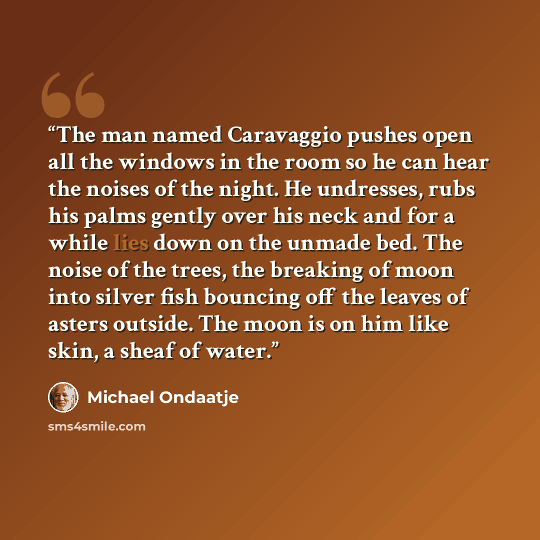 “The man named Caravaggio pushes open all the windows in the room so he can hear the noises of the night. He undresses, rubs his palms gently over his neck and for a while lies down on the unmade bed. The noise of the trees, the breaking of moon into silver fish bouncing off the leaves of asters…” quote by Michael Ondaatje