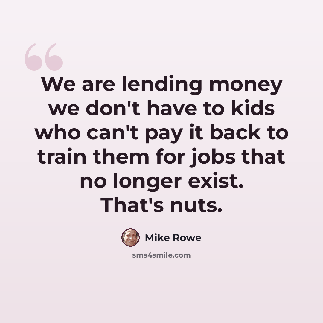 “We are lending money we don't have to kids who can't pay it back to train them for jobs that no longer exist. That's nuts.” quote by Mike Rowe