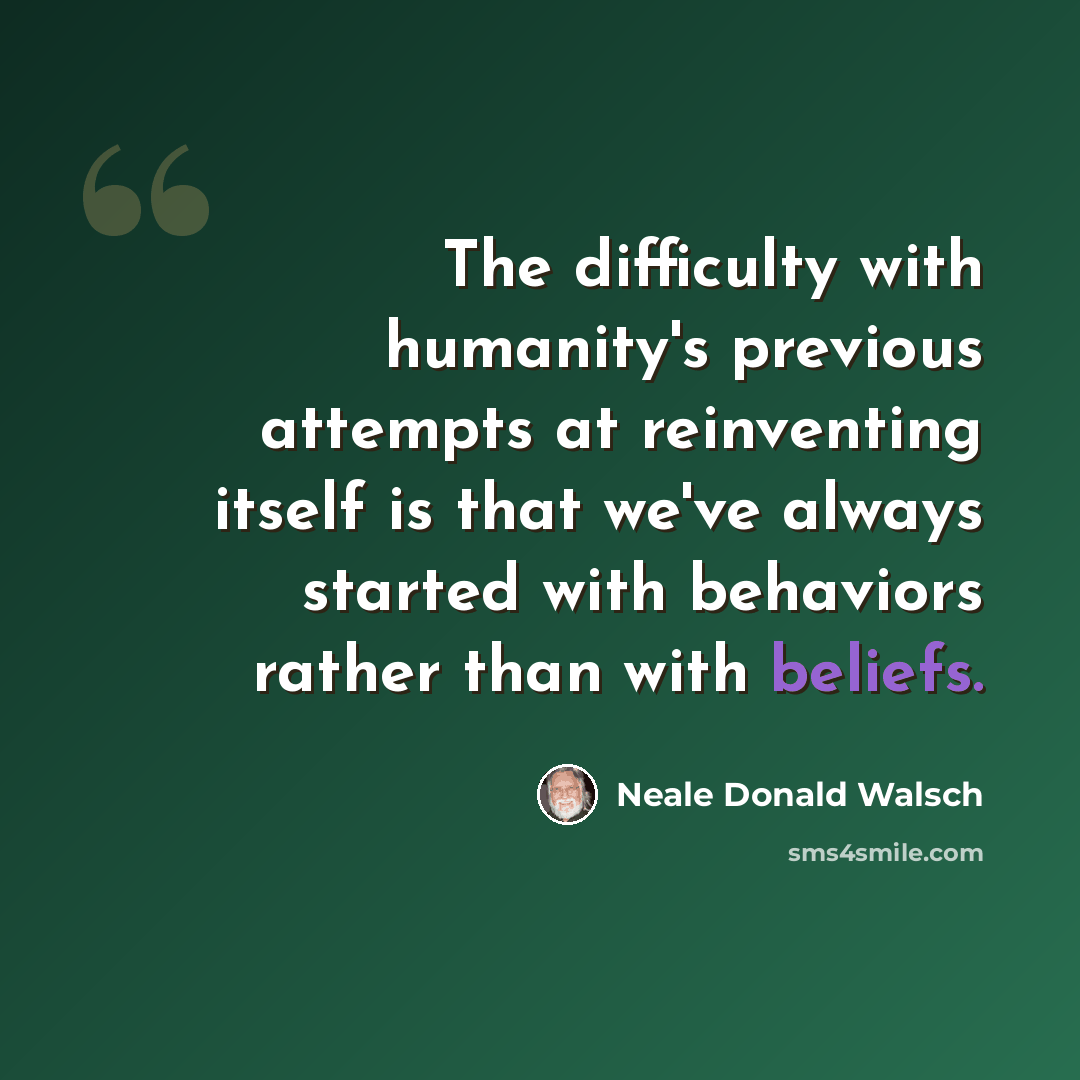 “The difficulty with humanity's previous attempts at reinventing itself is that we've always started with behaviors rather than with beliefs.” quote by Neale Donald Walsch