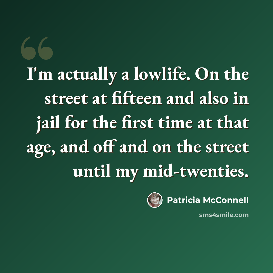 “I'm actually a lowlife. On the street at fifteen and also in jail for the first time at that age, and off and on the street until my mid-twenties.” quote by Patricia McConnell