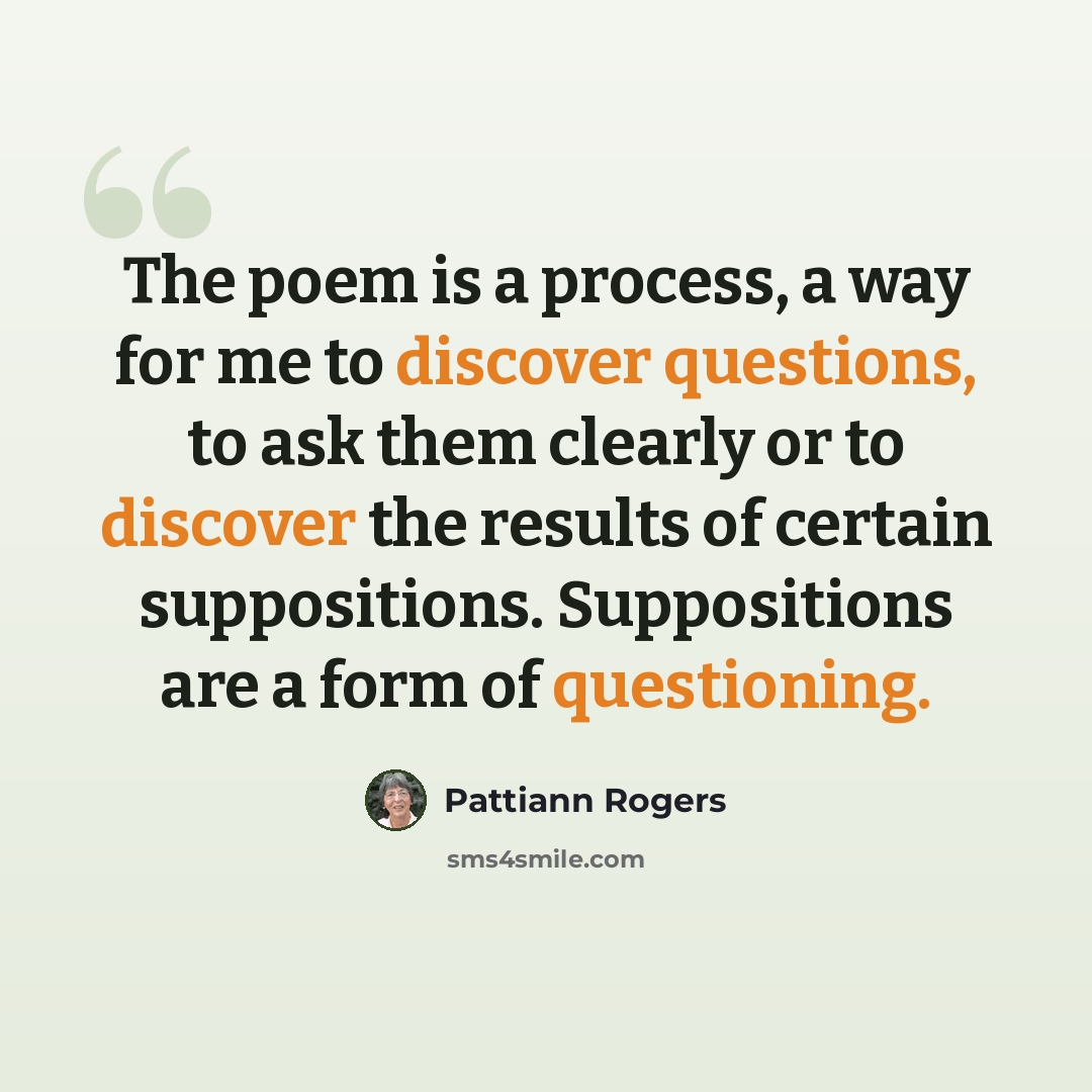 “The poem is a process, a way for me to discover questions, to ask them clearly or to discover the results of certain suppositions. Suppositions are a form of questioning.” quote by Pattiann Rogers