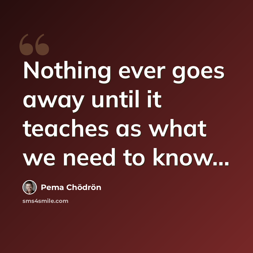 “Nothing ever goes away until it teaches as what we need to know...” quote by Pema Chodron