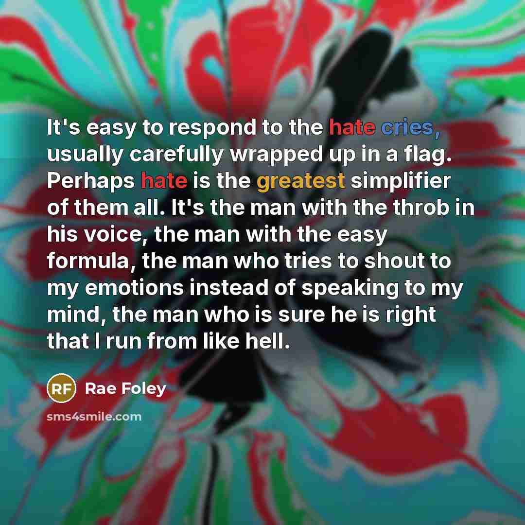“It's easy to respond to the hate cries, usually carefully wrapped up in a flag. Perhaps hate is the greatest simplifier of them all. It's the man with the throb in his voice, the man with the easy formula, the man who tries to shout to my emotions instead of speaking to my mind, the man who is…” quote by Rae Foley