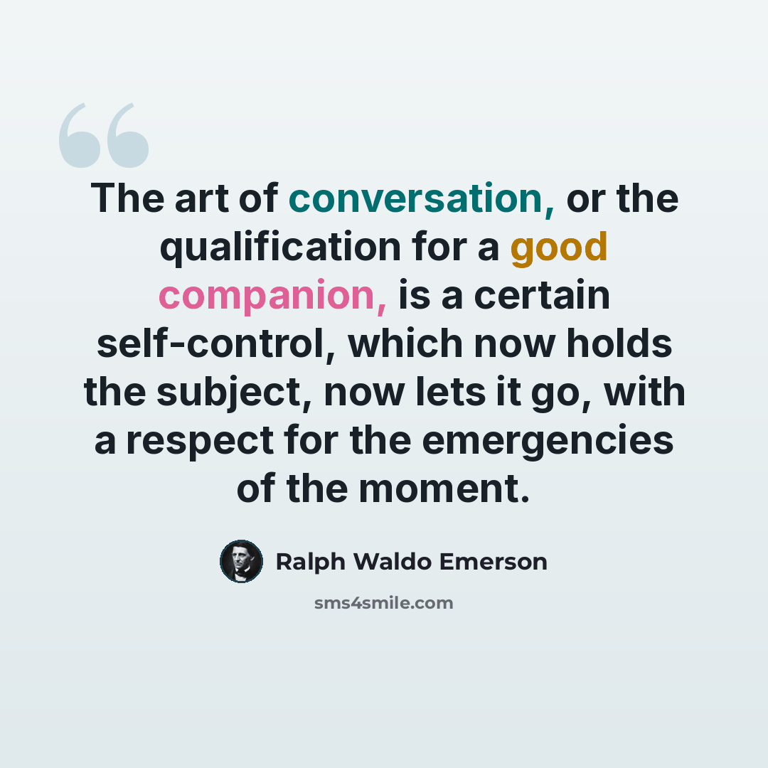“The art of conversation, or the qualification for a good companion, is a certain self-control, which now holds the subject, now lets it go, with a respect for the emergencies of the moment.” quote by Ralph Waldo Emerson