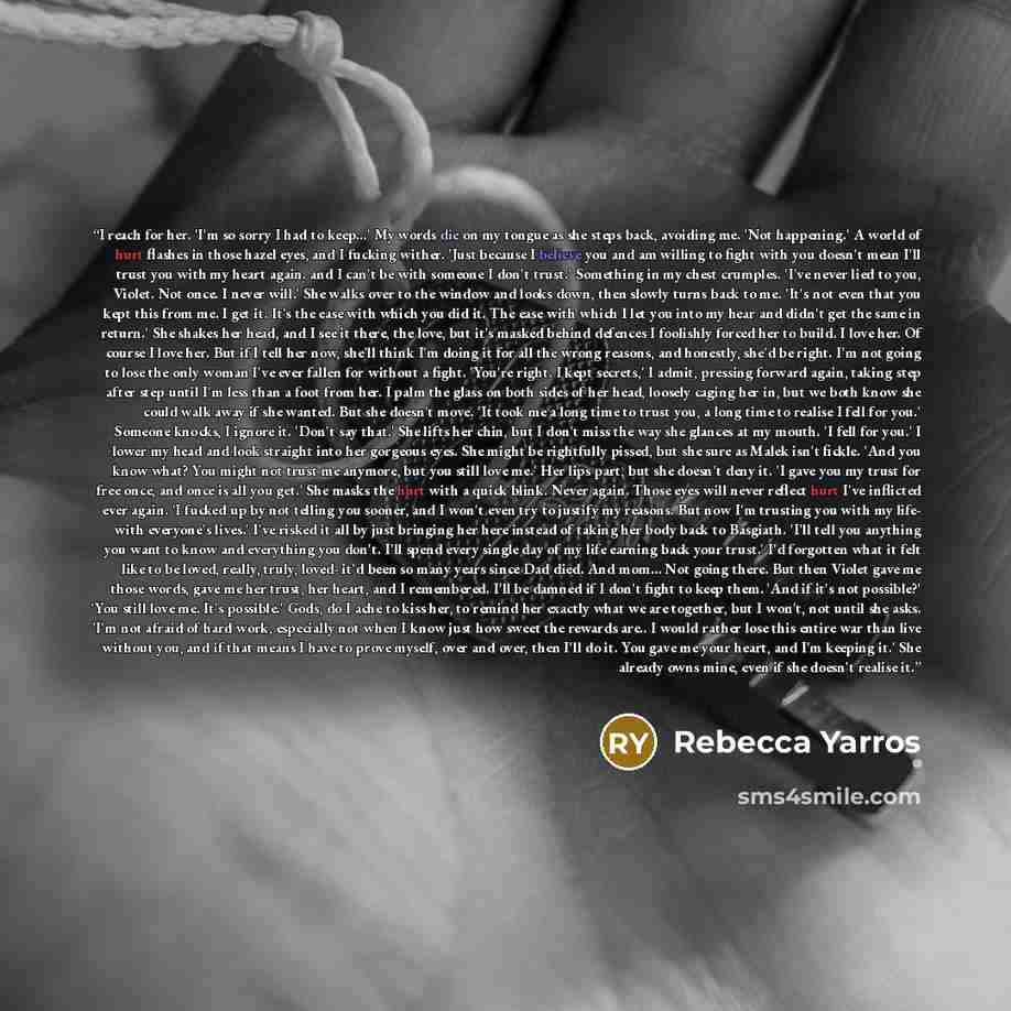 “I reach for her. 'I'm so sorry I had to keep...' My words die on my tongue as she steps back, avoiding me. 'Not happening.' A world of hurt flashes in those hazel eyes, and I fucking wither. 'Just because I believe you and am willing to fight with you doesn't mean I'll trust you with my heart…” quote by Rebecca Yarros