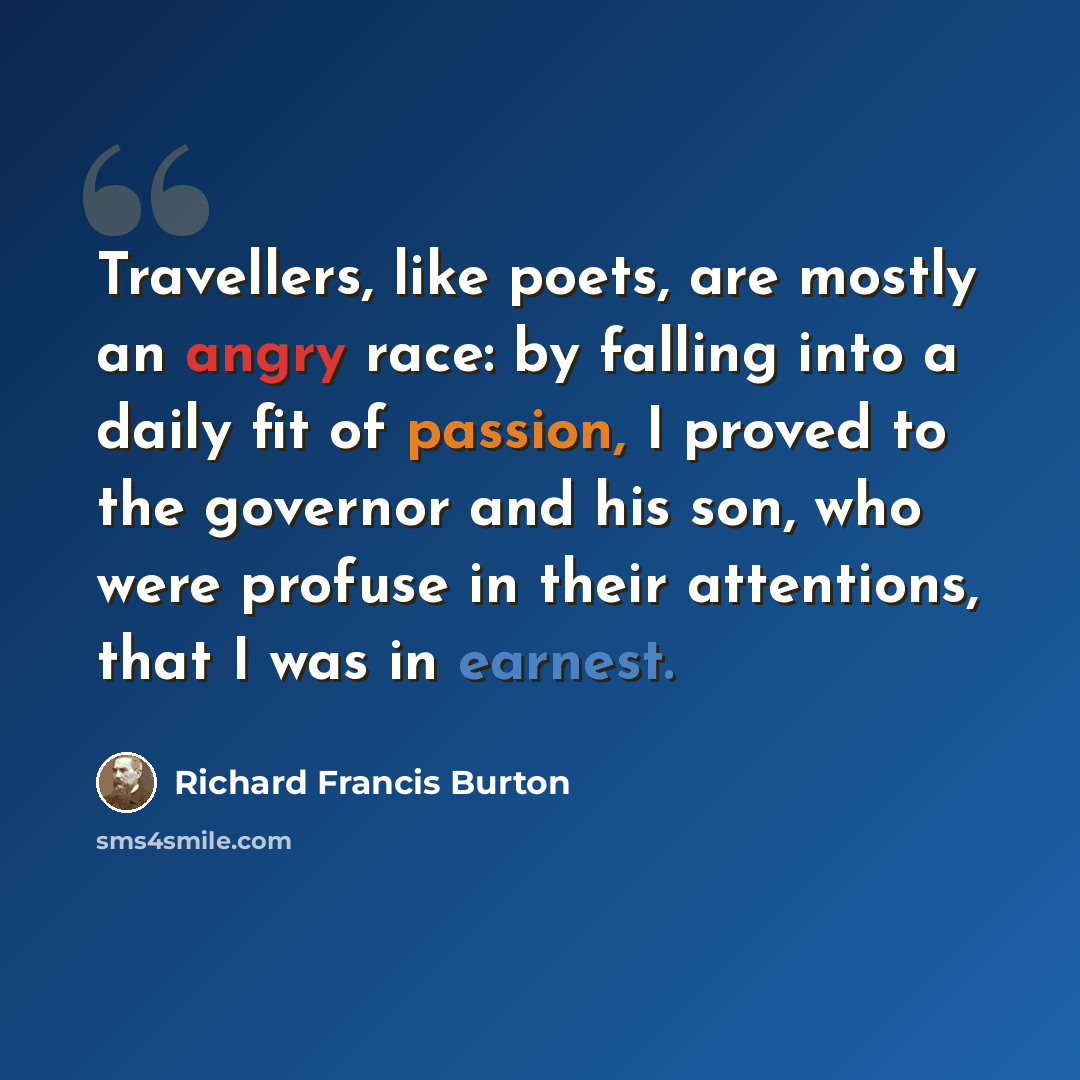 “Travellers, like poets, are mostly an angry race: by falling into a daily fit of passion, I proved to the governor and his son, who were profuse in their attentions, that I was in earnest.” quote by Richard Francis Burton