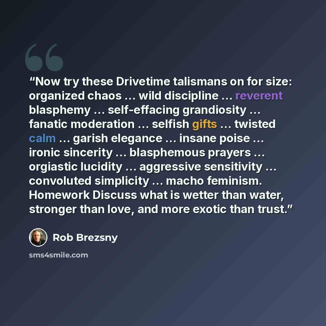 “Now try these Drivetime talismans on for size: organized chaos … wild discipline … reverent blasphemy … self-effacing grandiosity … fanatic moderation … selfish gifts … twisted calm … garish elegance … insane poise … ironic sincerity … blasphemous prayers … orgiastic lucidity … aggressive…” quote by Rob Brezsny