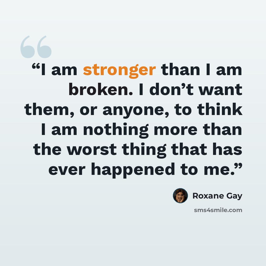 “I am stronger than I am broken. I don’t want them, or anyone, to think I am nothing more than the worst thing that has ever happened to me.” quote by Roxane Gay